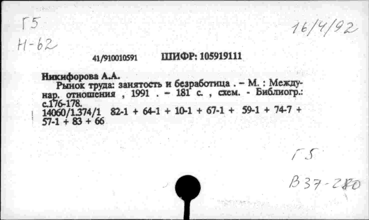 ﻿41/910010591	ШИФР: 105919111
Никифорова АЛ.	„	..
Рынок труда: занятость и безработица . - М. : Между-нар. отношения , 1991 . - 181 с. , схем. - Библиогр.:
I 14060/1374/1 82-1 + 64-1 + 10-1 + 67-1 + 59-1 + 74-7 +
/^37'^